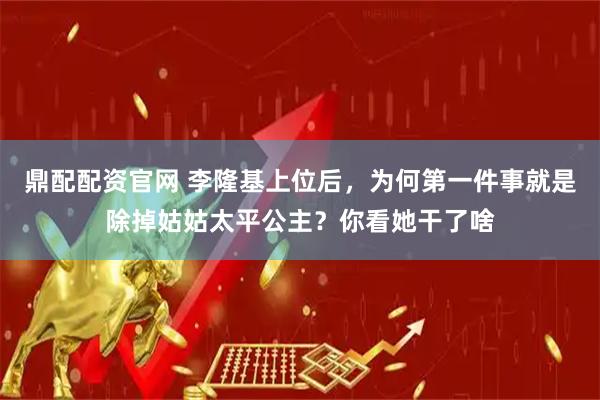 鼎配配资官网 李隆基上位后，为何第一件事就是除掉姑姑太平公主？你看她干了啥