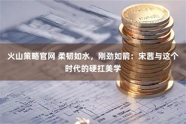火山策略官网 柔韧如水，刚劲如箭：宋茜与这个时代的硬扛美学