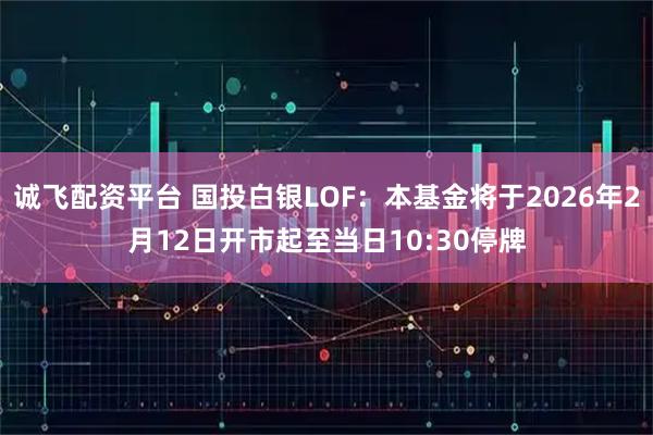 诚飞配资平台 国投白银LOF：本基金将于2026年2月12日开市起至当日10:30停牌