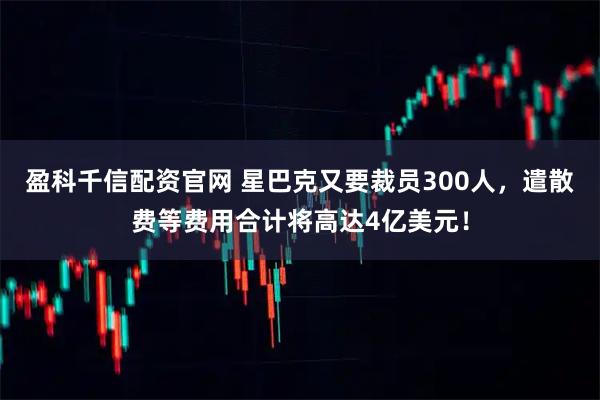 盈科千信配资官网 星巴克又要裁员300人，遣散费等费用合计将高达4亿美元！